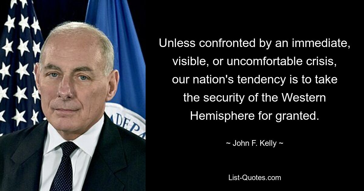 Unless confronted by an immediate, visible, or uncomfortable crisis, our nation's tendency is to take the security of the Western Hemisphere for granted. — © John F. Kelly