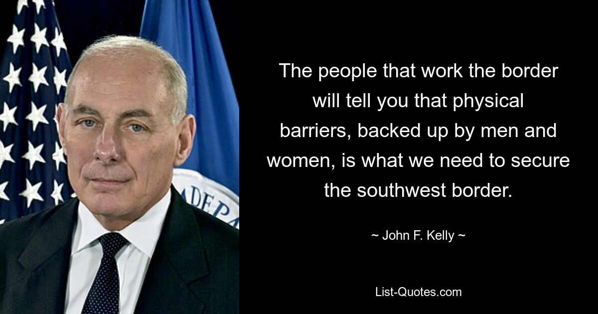 The people that work the border will tell you that physical barriers, backed up by men and women, is what we need to secure the southwest border. — © John F. Kelly