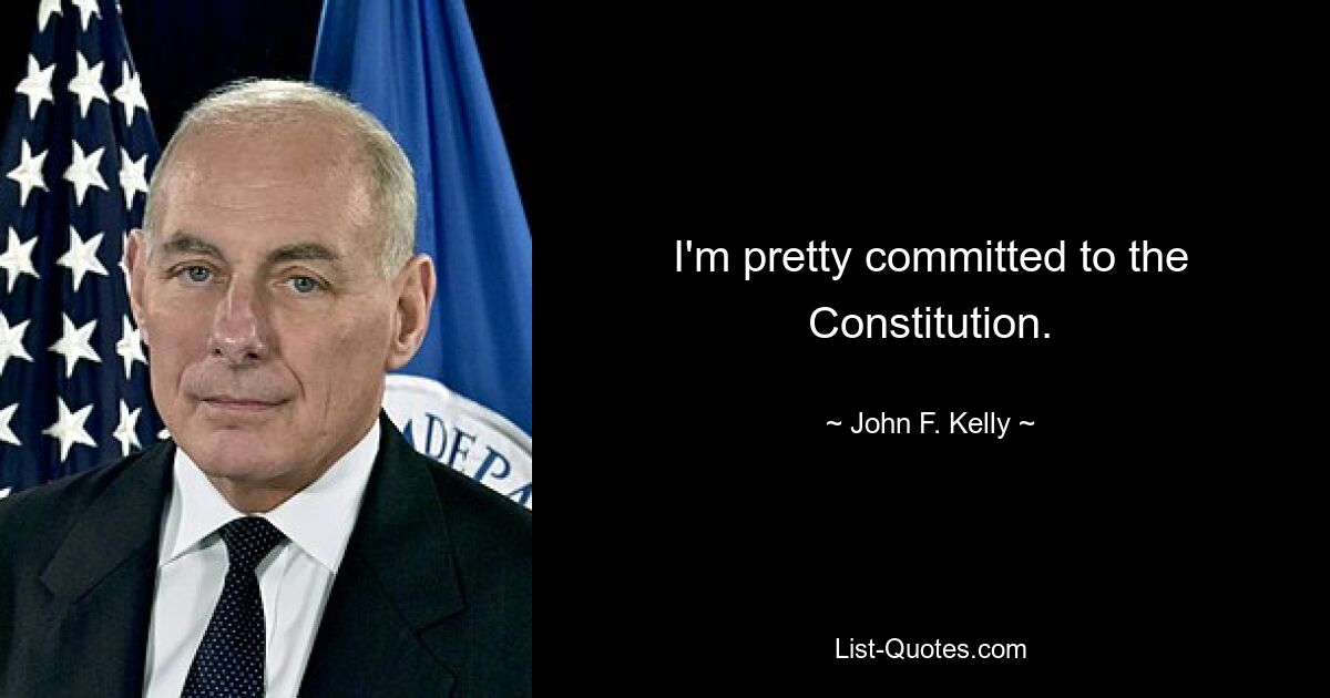 I'm pretty committed to the Constitution. — © John F. Kelly