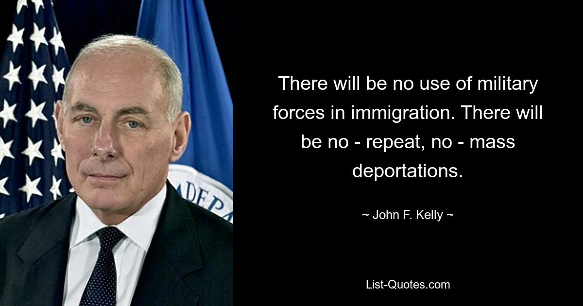 There will be no use of military forces in immigration. There will be no - repeat, no - mass deportations. — © John F. Kelly