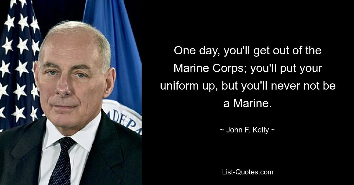 One day, you'll get out of the Marine Corps; you'll put your uniform up, but you'll never not be a Marine. — © John F. Kelly