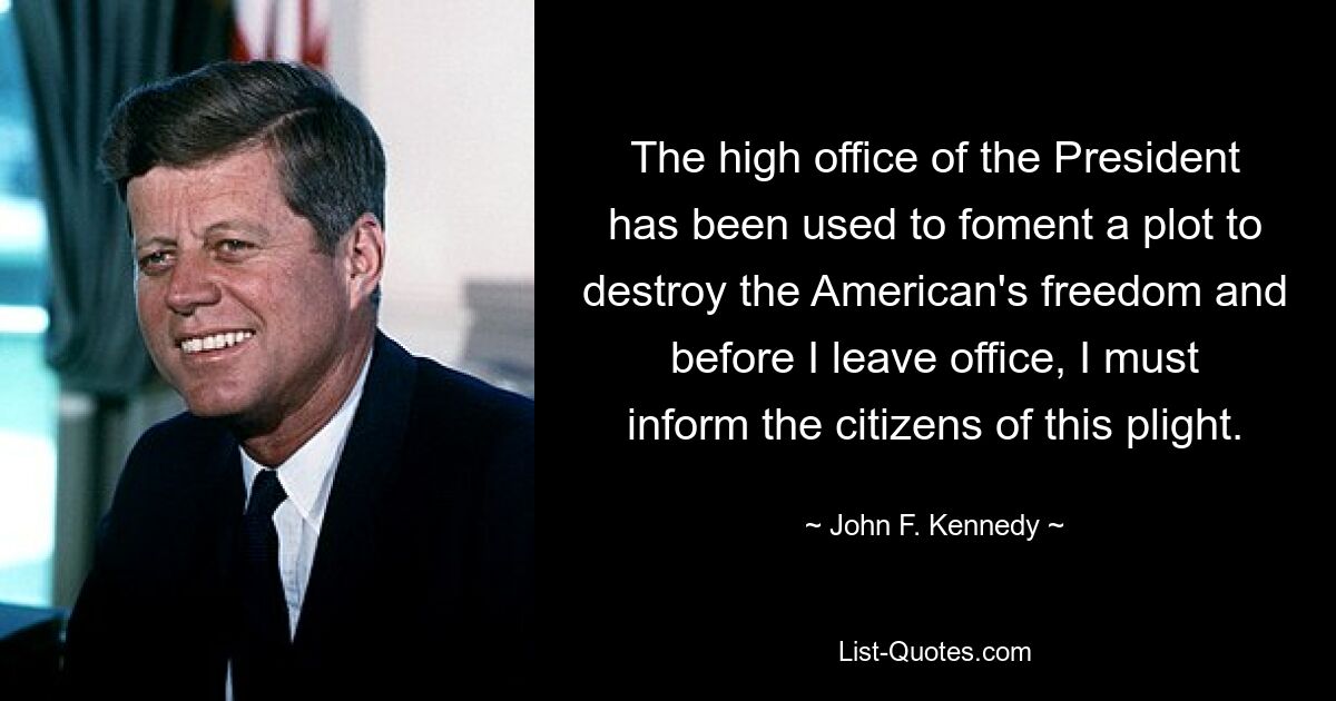 The high office of the President has been used to foment a plot to destroy the American's freedom and before I leave office, I must inform the citizens of this plight. — © John F. Kennedy