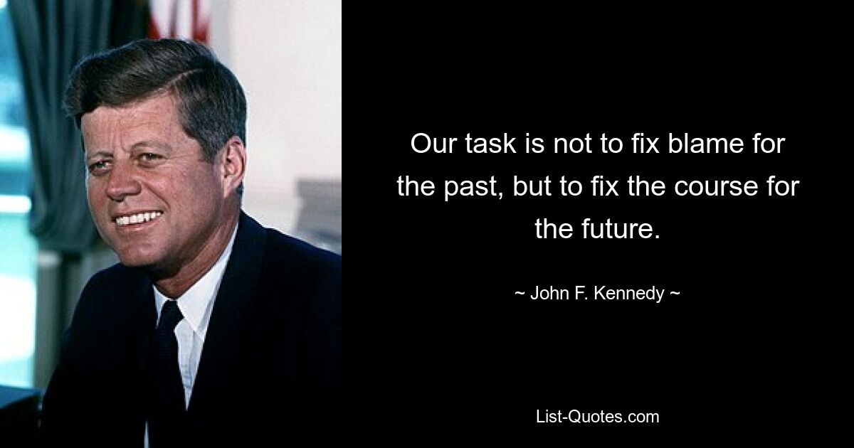 Our task is not to fix blame for the past, but to fix the course for the future. — © John F. Kennedy