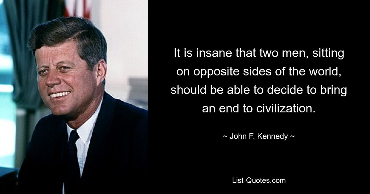 It is insane that two men, sitting on opposite sides of the world, should be able to decide to bring an end to civilization. — © John F. Kennedy