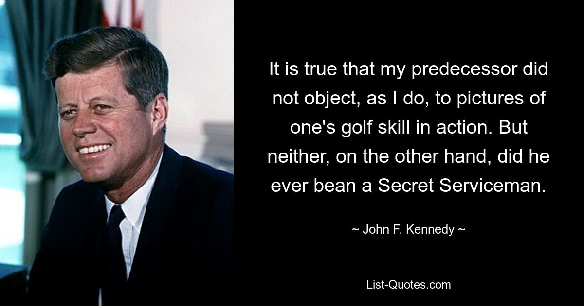 It is true that my predecessor did not object, as I do, to pictures of one's golf skill in action. But neither, on the other hand, did he ever bean a Secret Serviceman. — © John F. Kennedy