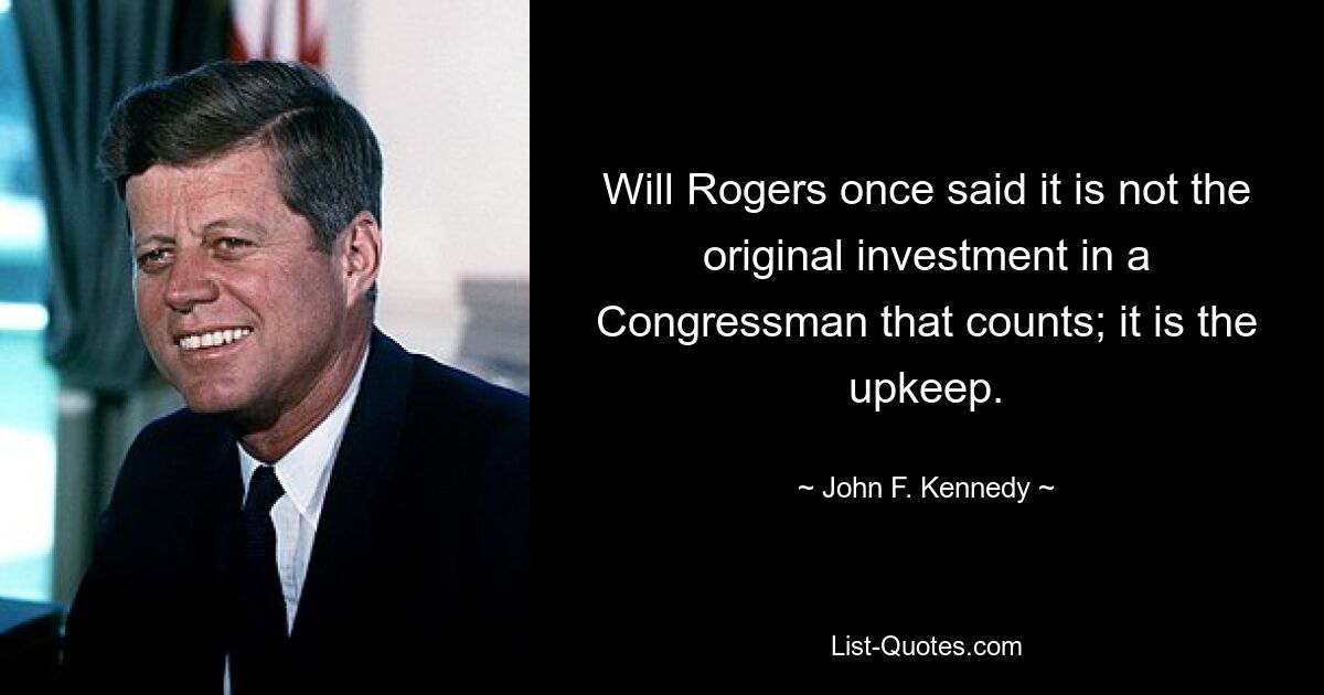 Will Rogers once said it is not the original investment in a Congressman that counts; it is the upkeep. — © John F. Kennedy