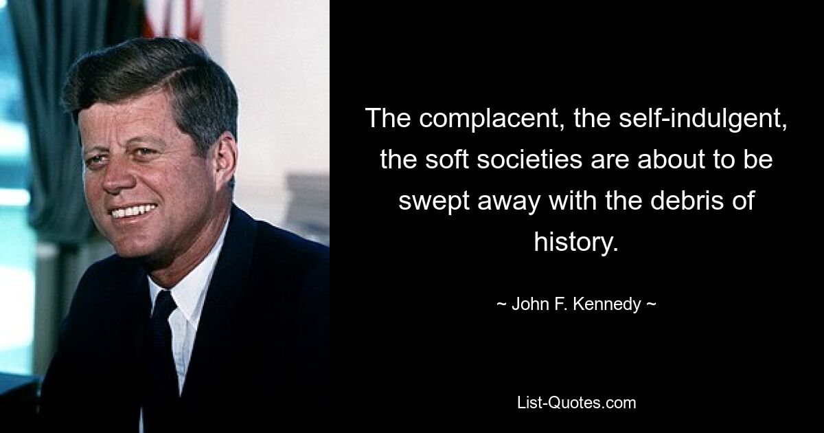 The complacent, the self-indulgent, the soft societies are about to be swept away with the debris of history. — © John F. Kennedy