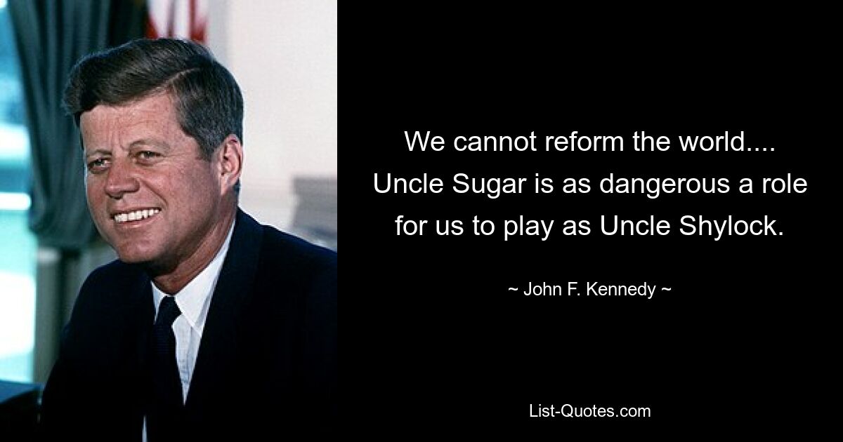 We cannot reform the world.... Uncle Sugar is as dangerous a role for us to play as Uncle Shylock. — © John F. Kennedy