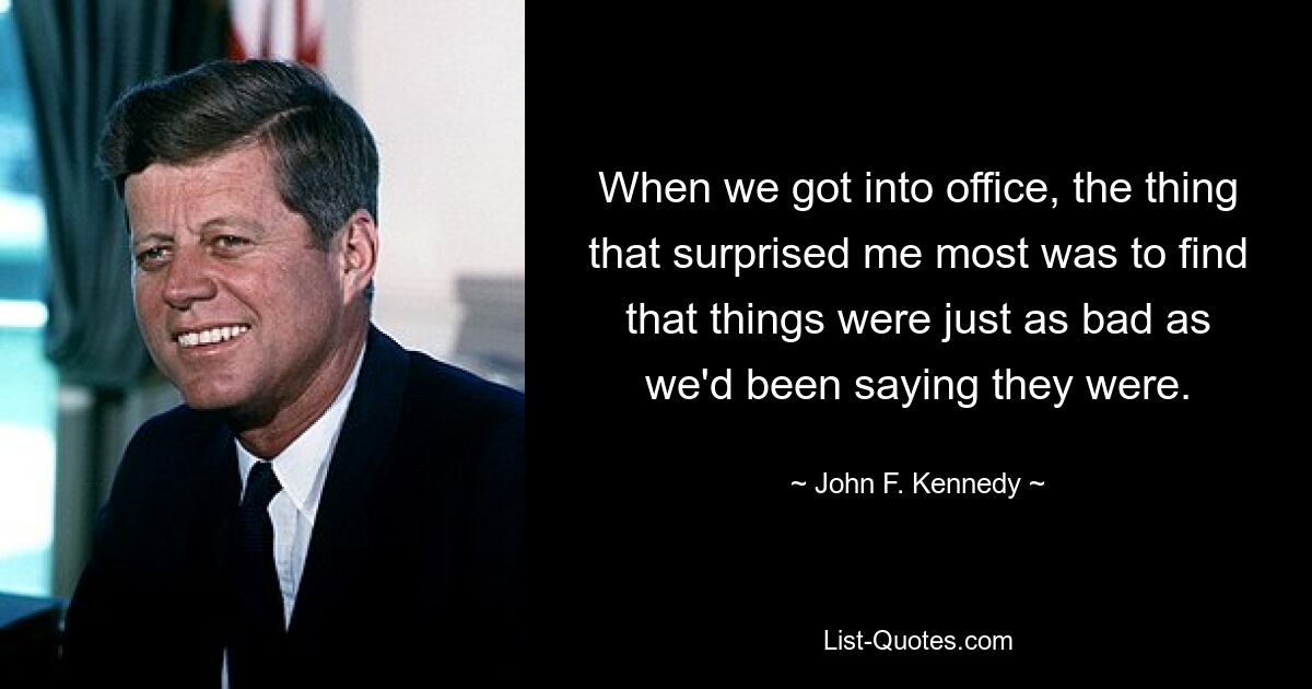 When we got into office, the thing that surprised me most was to find that things were just as bad as we'd been saying they were. — © John F. Kennedy