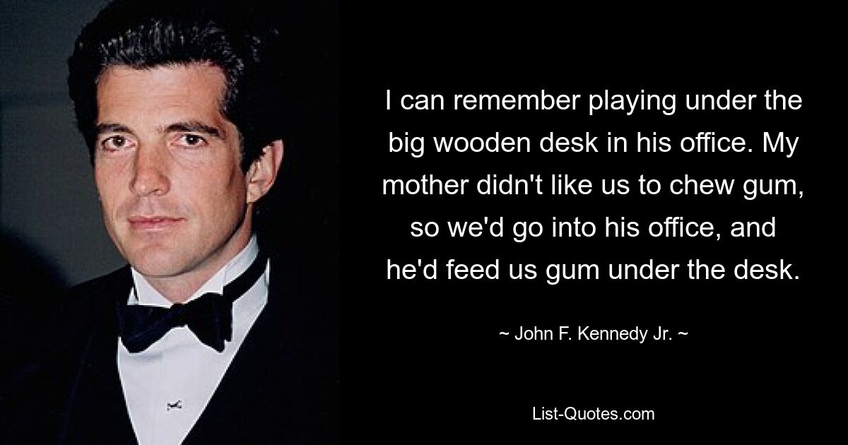 I can remember playing under the big wooden desk in his office. My mother didn't like us to chew gum, so we'd go into his office, and he'd feed us gum under the desk. — © John F. Kennedy Jr.