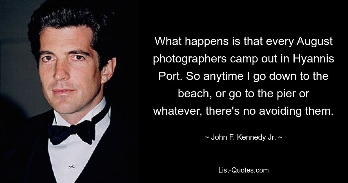 What happens is that every August photographers camp out in Hyannis Port. So anytime I go down to the beach, or go to the pier or whatever, there's no avoiding them. — © John F. Kennedy Jr.