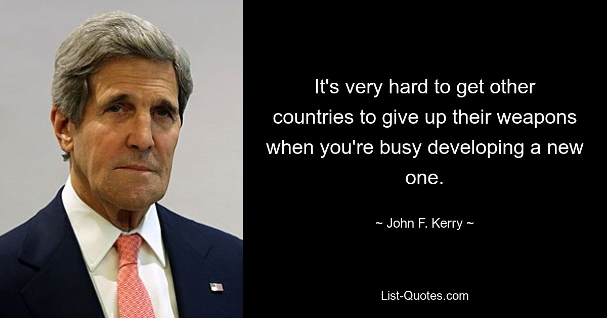 It's very hard to get other countries to give up their weapons when you're busy developing a new one. — © John F. Kerry