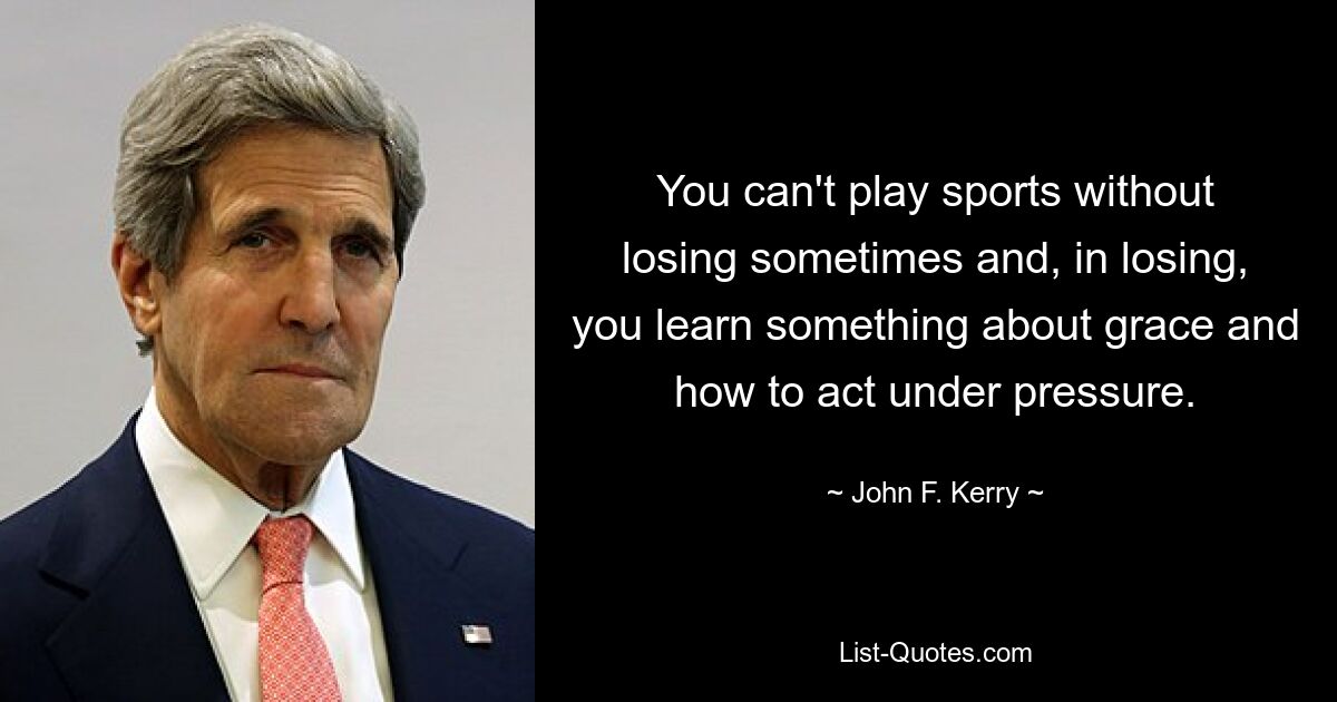 You can't play sports without losing sometimes and, in losing, you learn something about grace and how to act under pressure. — © John F. Kerry