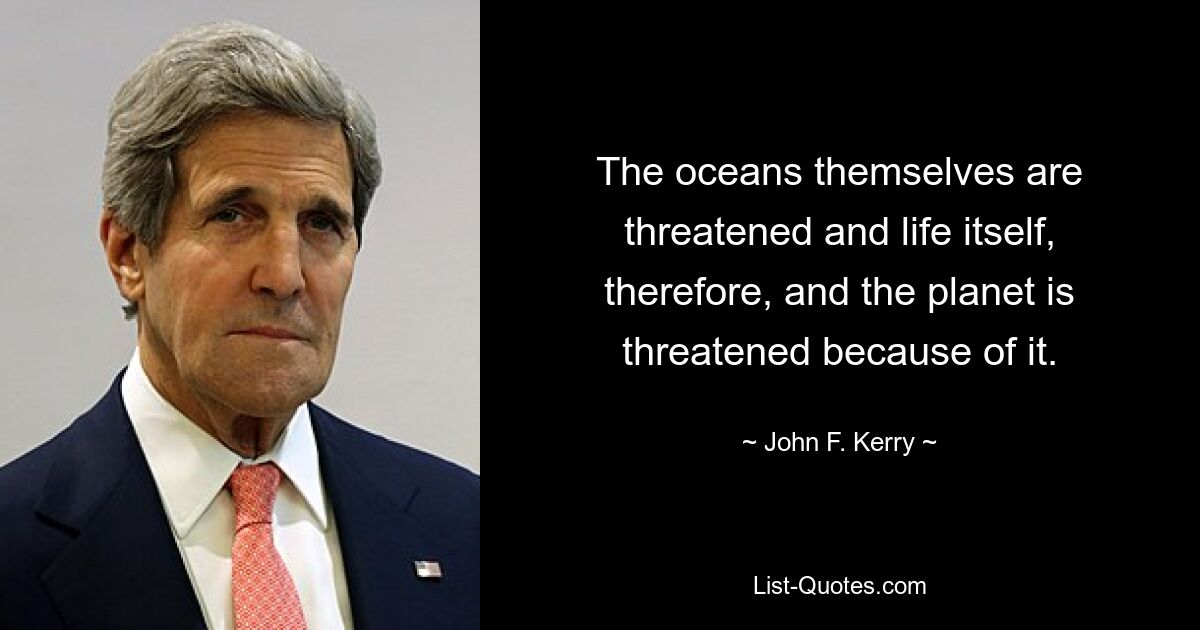 The oceans themselves are threatened and life itself, therefore, and the planet is threatened because of it. — © John F. Kerry