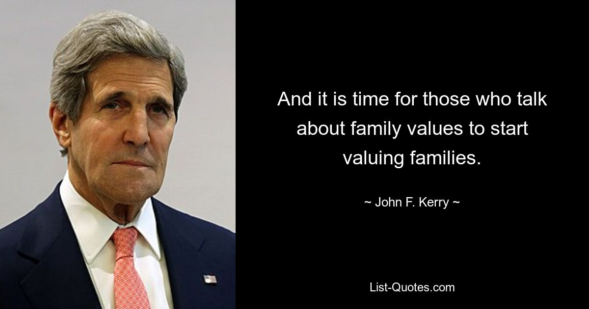 And it is time for those who talk about family values to start valuing families. — © John F. Kerry