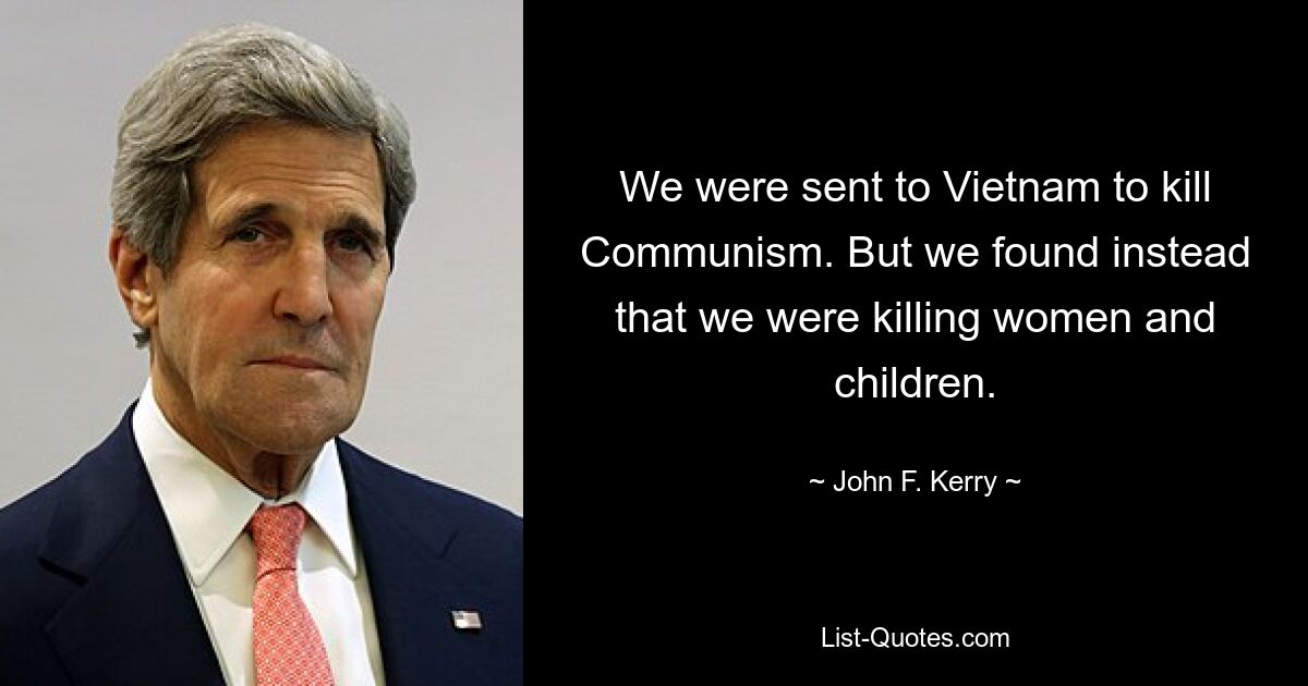 We were sent to Vietnam to kill Communism. But we found instead that we were killing women and children. — © John F. Kerry