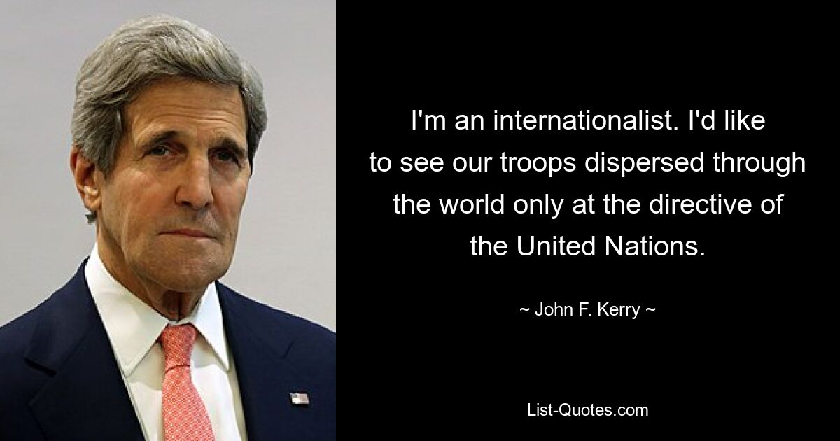 I'm an internationalist. I'd like to see our troops dispersed through the world only at the directive of the United Nations. — © John F. Kerry