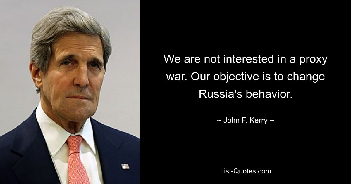 We are not interested in a proxy war. Our objective is to change Russia's behavior. — © John F. Kerry