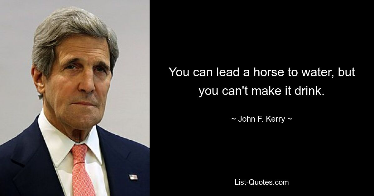 You can lead a horse to water, but you can't make it drink. — © John F. Kerry