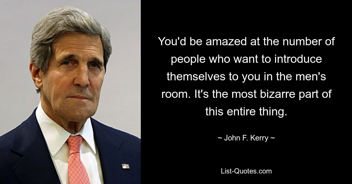 You'd be amazed at the number of people who want to introduce themselves to you in the men's room. It's the most bizarre part of this entire thing. — © John F. Kerry