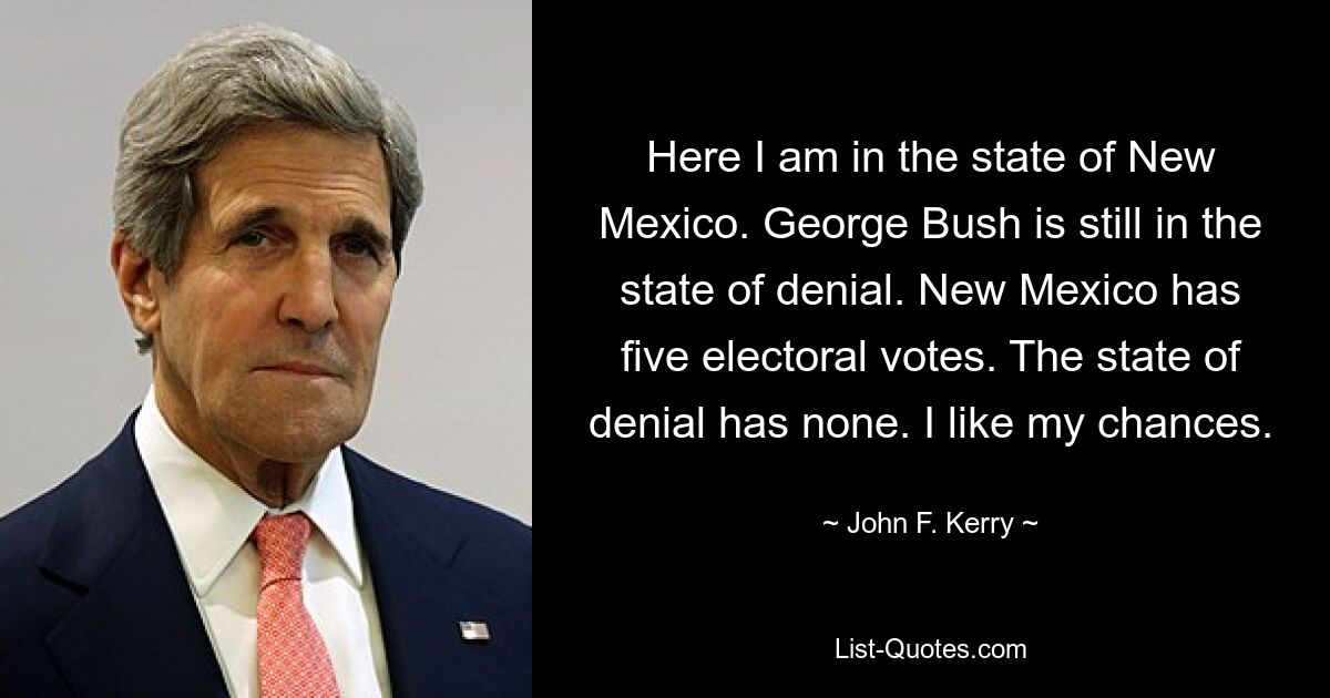 Here I am in the state of New Mexico. George Bush is still in the state of denial. New Mexico has five electoral votes. The state of denial has none. I like my chances. — © John F. Kerry