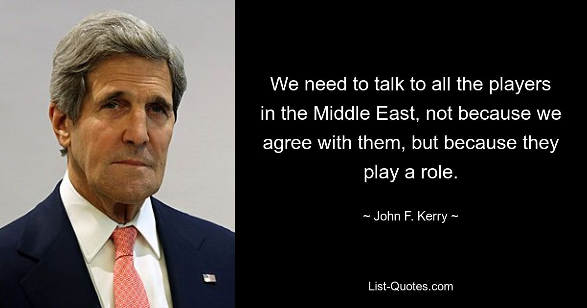 We need to talk to all the players in the Middle East, not because we agree with them, but because they play a role. — © John F. Kerry