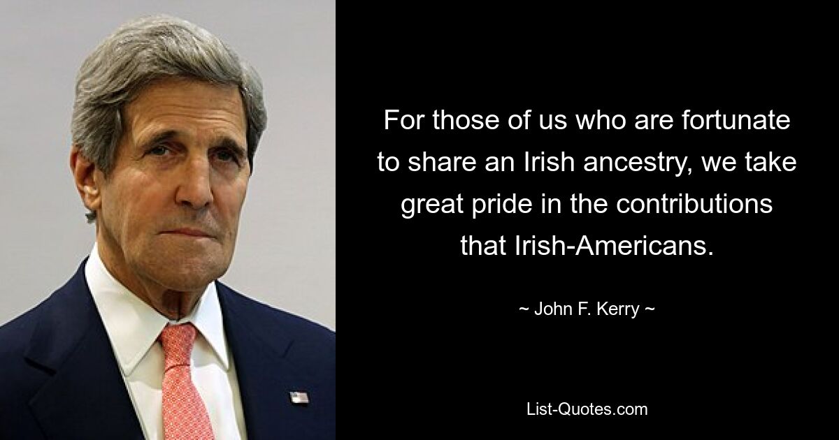 For those of us who are fortunate to share an Irish ancestry, we take great pride in the contributions that Irish-Americans. — © John F. Kerry