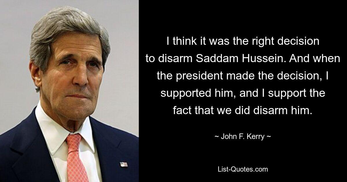 I think it was the right decision to disarm Saddam Hussein. And when the president made the decision, I supported him, and I support the fact that we did disarm him. — © John F. Kerry