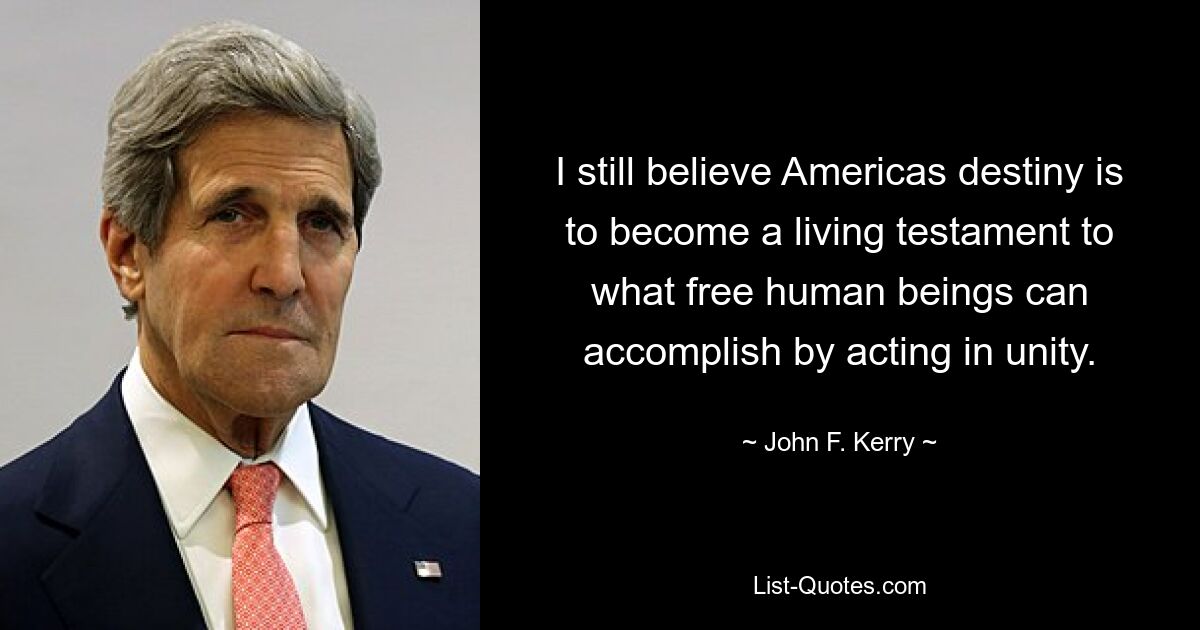 I still believe Americas destiny is to become a living testament to what free human beings can accomplish by acting in unity. — © John F. Kerry