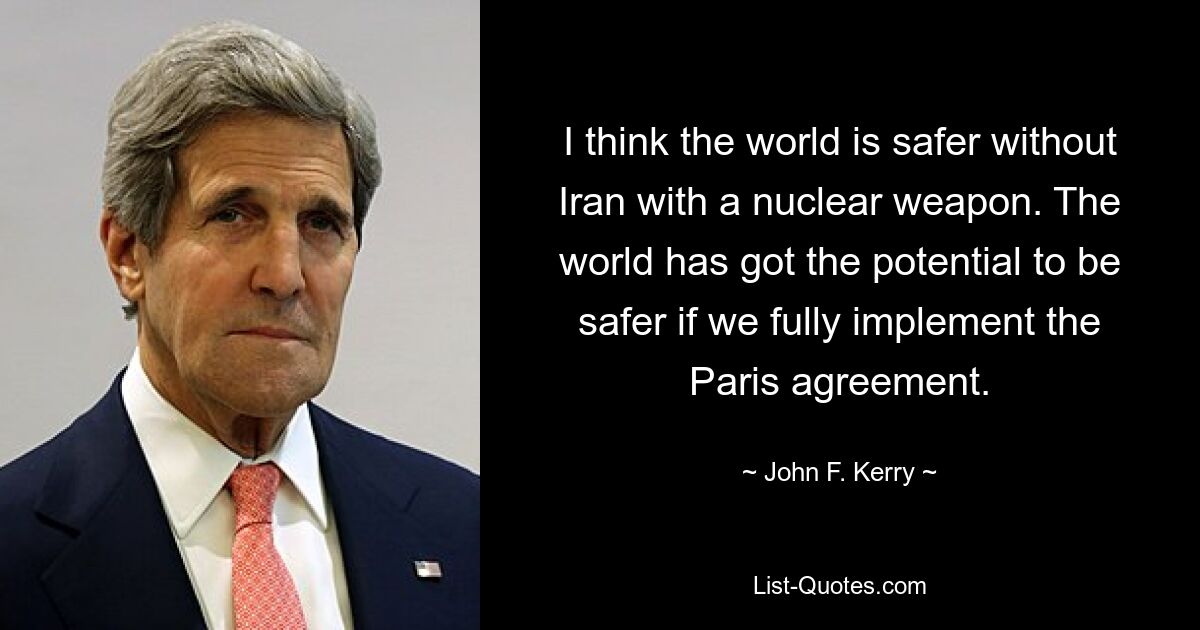 I think the world is safer without Iran with a nuclear weapon. The world has got the potential to be safer if we fully implement the Paris agreement. — © John F. Kerry