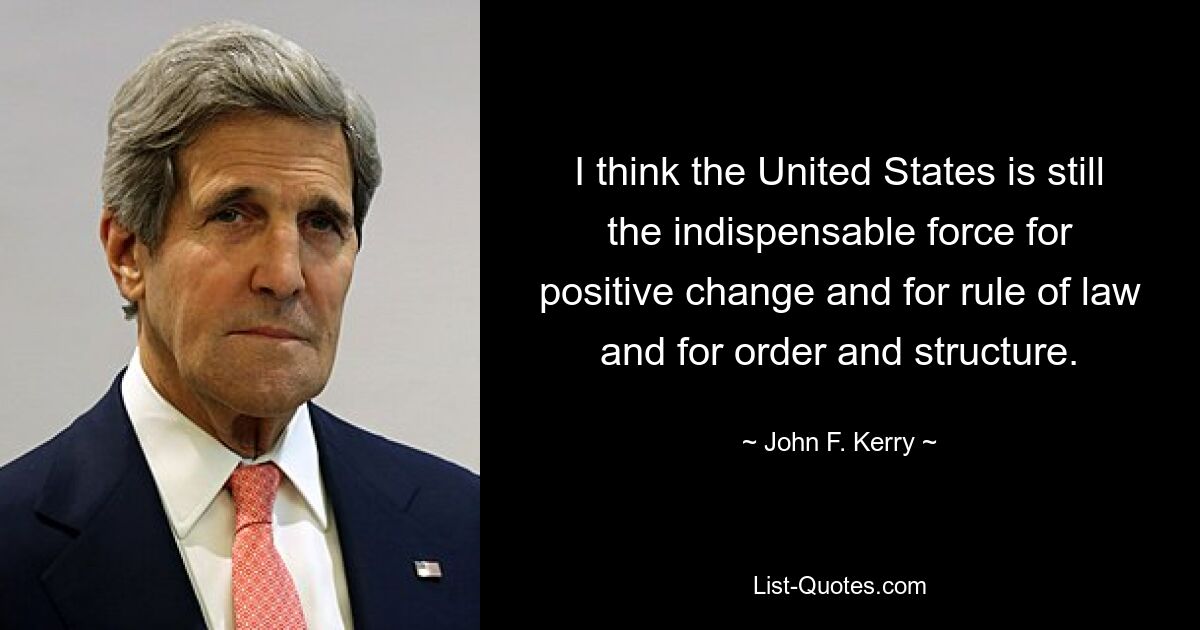 I think the United States is still the indispensable force for positive change and for rule of law and for order and structure. — © John F. Kerry