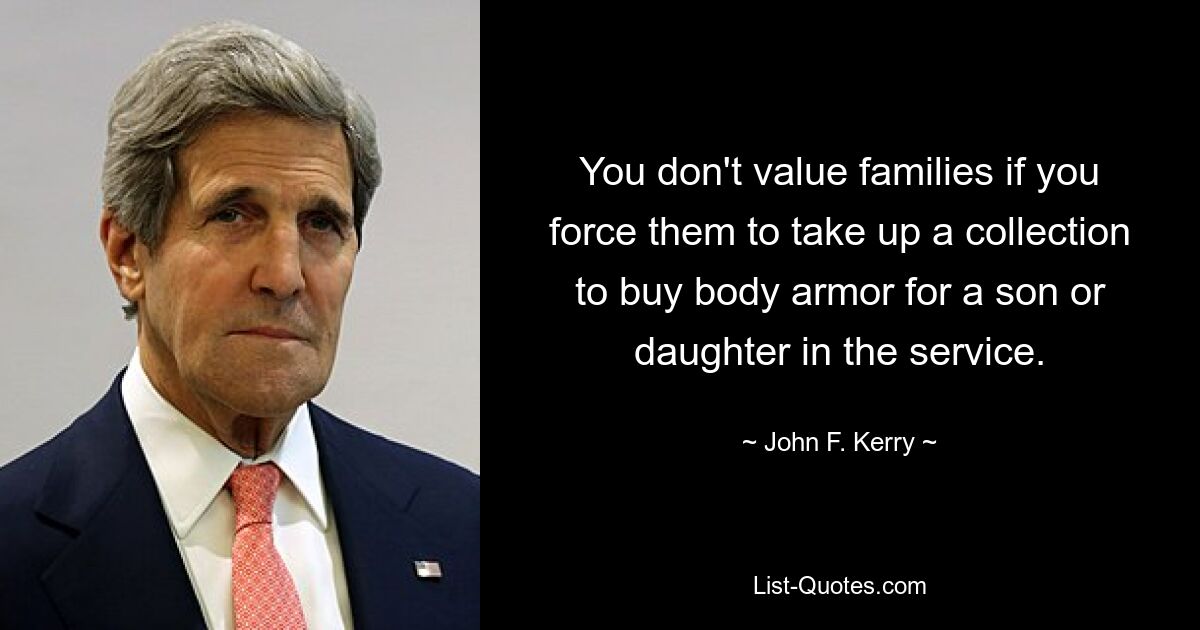 You don't value families if you force them to take up a collection to buy body armor for a son or daughter in the service. — © John F. Kerry