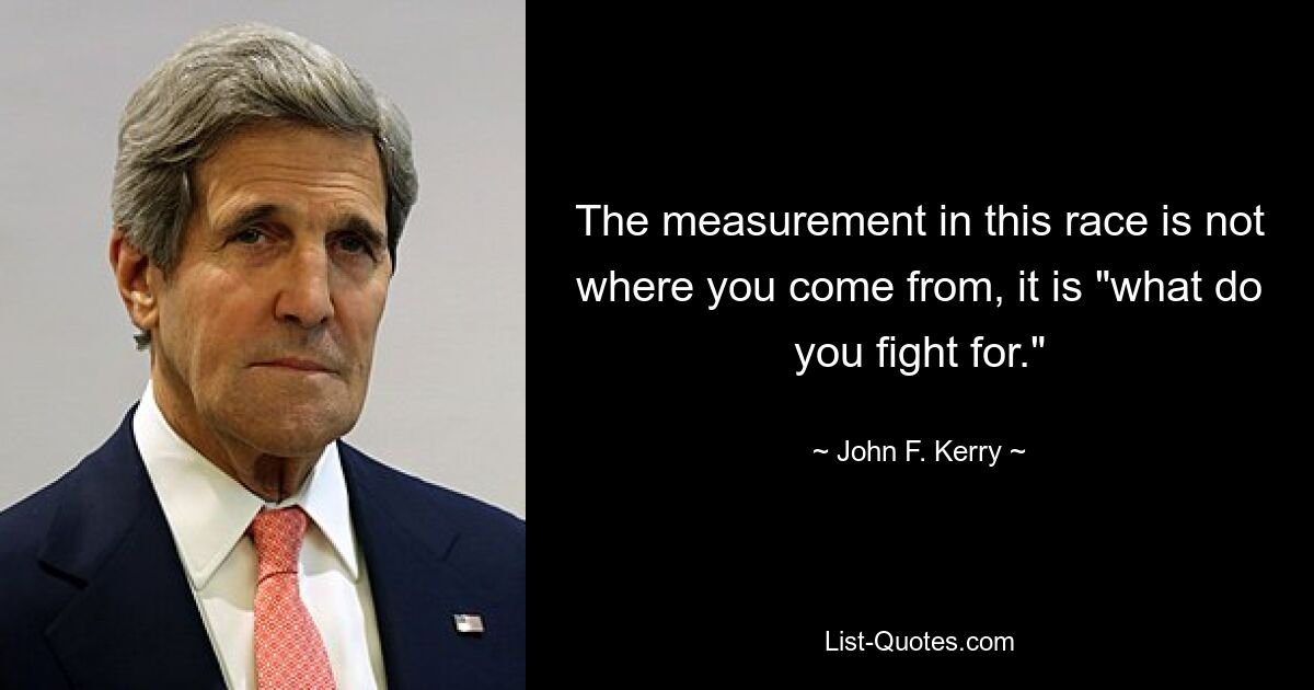 The measurement in this race is not where you come from, it is "what do you fight for." — © John F. Kerry