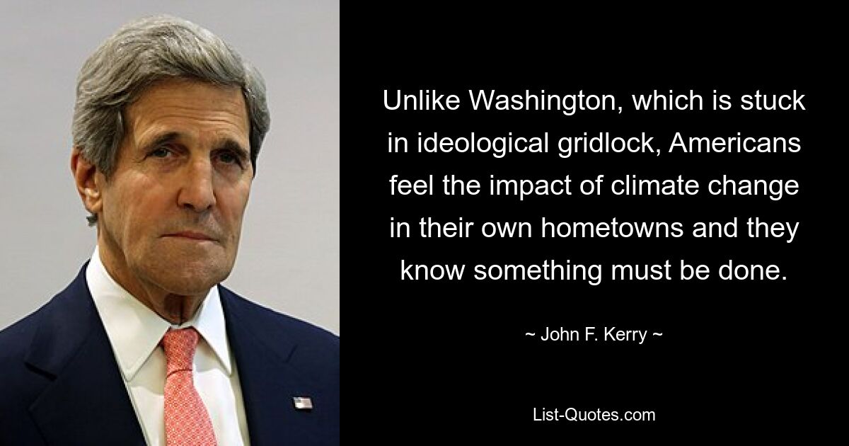 Unlike Washington, which is stuck in ideological gridlock, Americans feel the impact of climate change in their own hometowns and they know something must be done. — © John F. Kerry