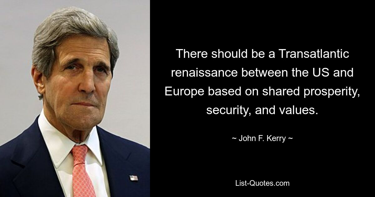 There should be a Transatlantic renaissance between the US and Europe based on shared prosperity, security, and values. — © John F. Kerry