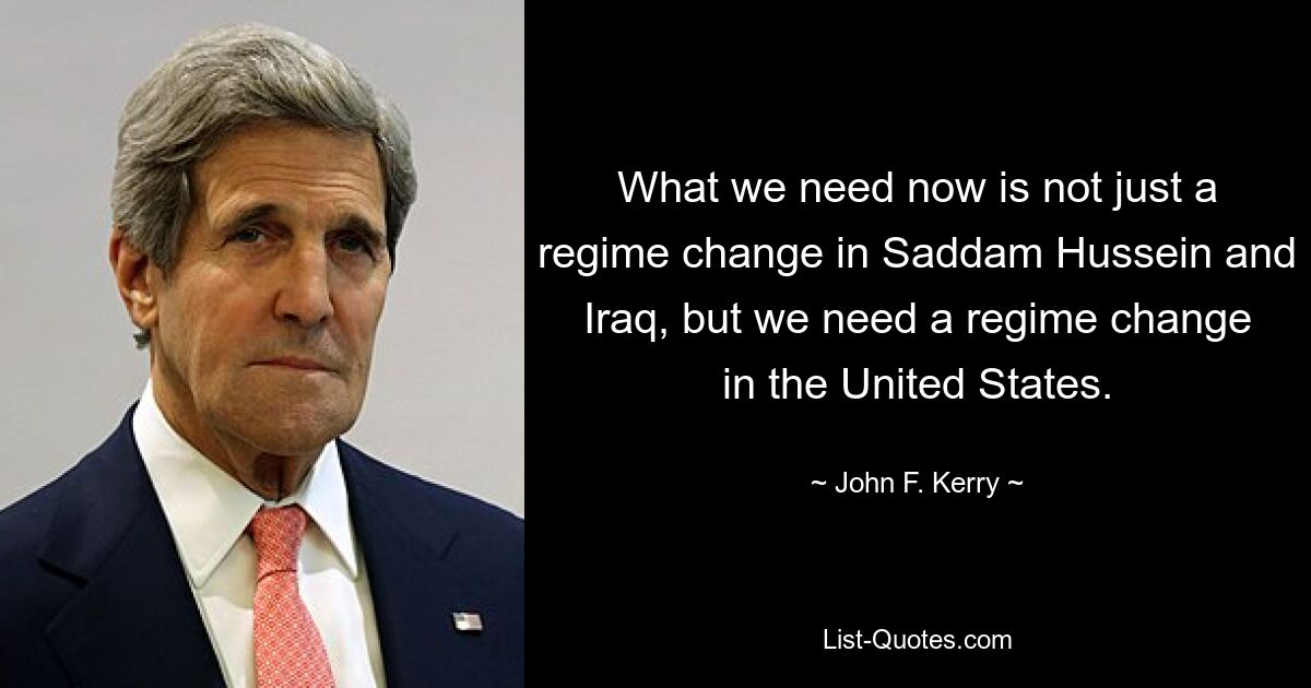 What we need now is not just a regime change in Saddam Hussein and Iraq, but we need a regime change in the United States. — © John F. Kerry