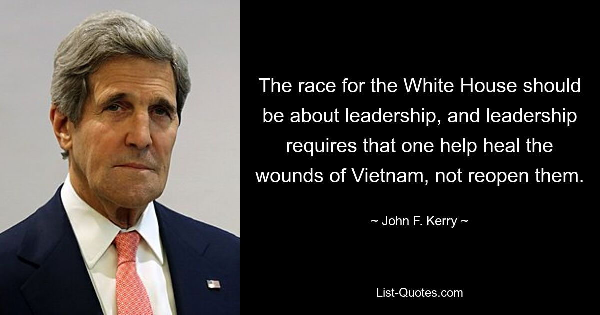 The race for the White House should be about leadership, and leadership requires that one help heal the wounds of Vietnam, not reopen them. — © John F. Kerry