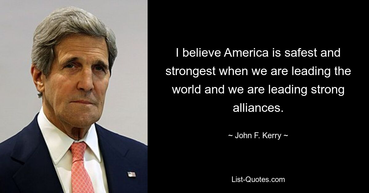 I believe America is safest and strongest when we are leading the world and we are leading strong alliances. — © John F. Kerry