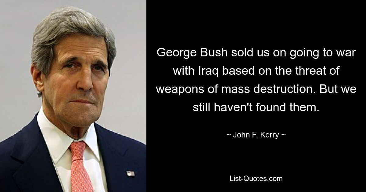 George Bush sold us on going to war with Iraq based on the threat of weapons of mass destruction. But we still haven't found them. — © John F. Kerry