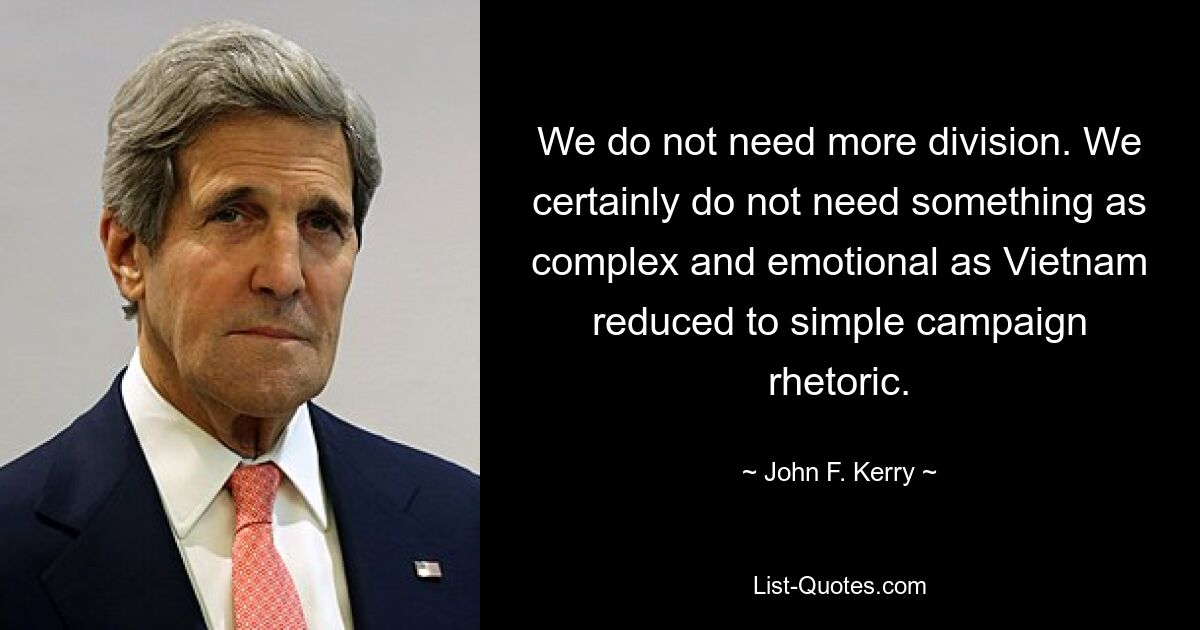 We do not need more division. We certainly do not need something as complex and emotional as Vietnam reduced to simple campaign rhetoric. — © John F. Kerry