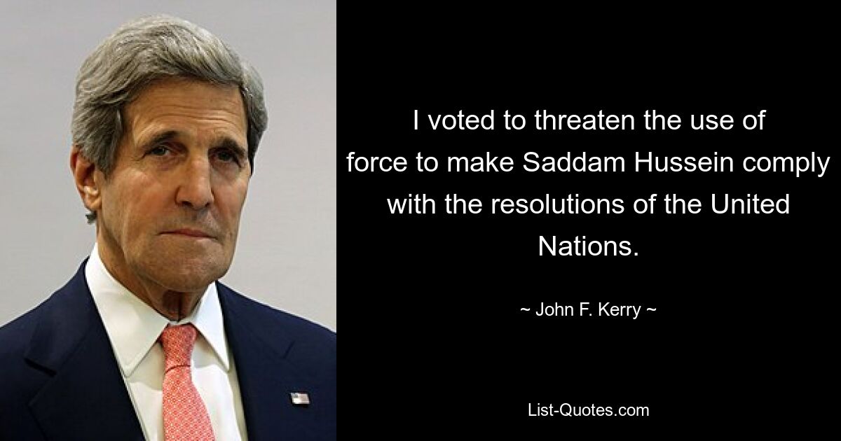 I voted to threaten the use of force to make Saddam Hussein comply with the resolutions of the United Nations. — © John F. Kerry