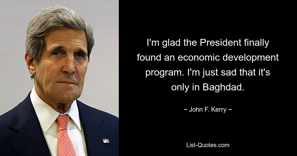 I'm glad the President finally found an economic development program. I'm just sad that it's only in Baghdad. — © John F. Kerry