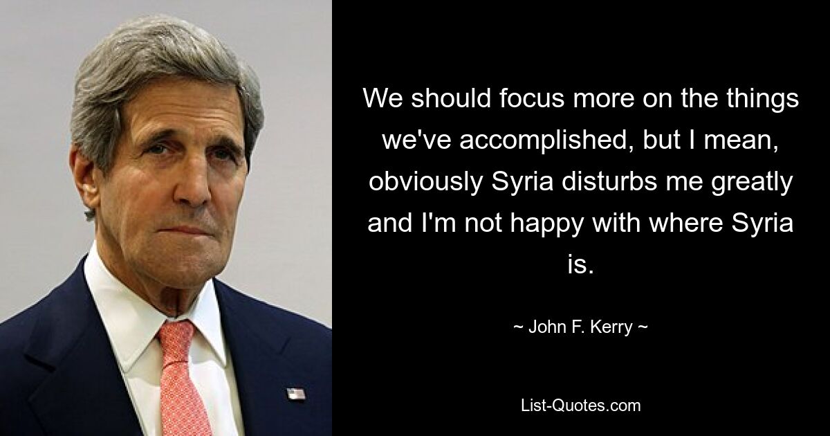 We should focus more on the things we've accomplished, but I mean, obviously Syria disturbs me greatly and I'm not happy with where Syria is. — © John F. Kerry