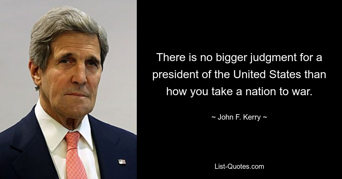 There is no bigger judgment for a president of the United States than how you take a nation to war. — © John F. Kerry