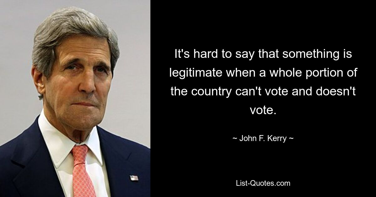 It's hard to say that something is legitimate when a whole portion of the country can't vote and doesn't vote. — © John F. Kerry