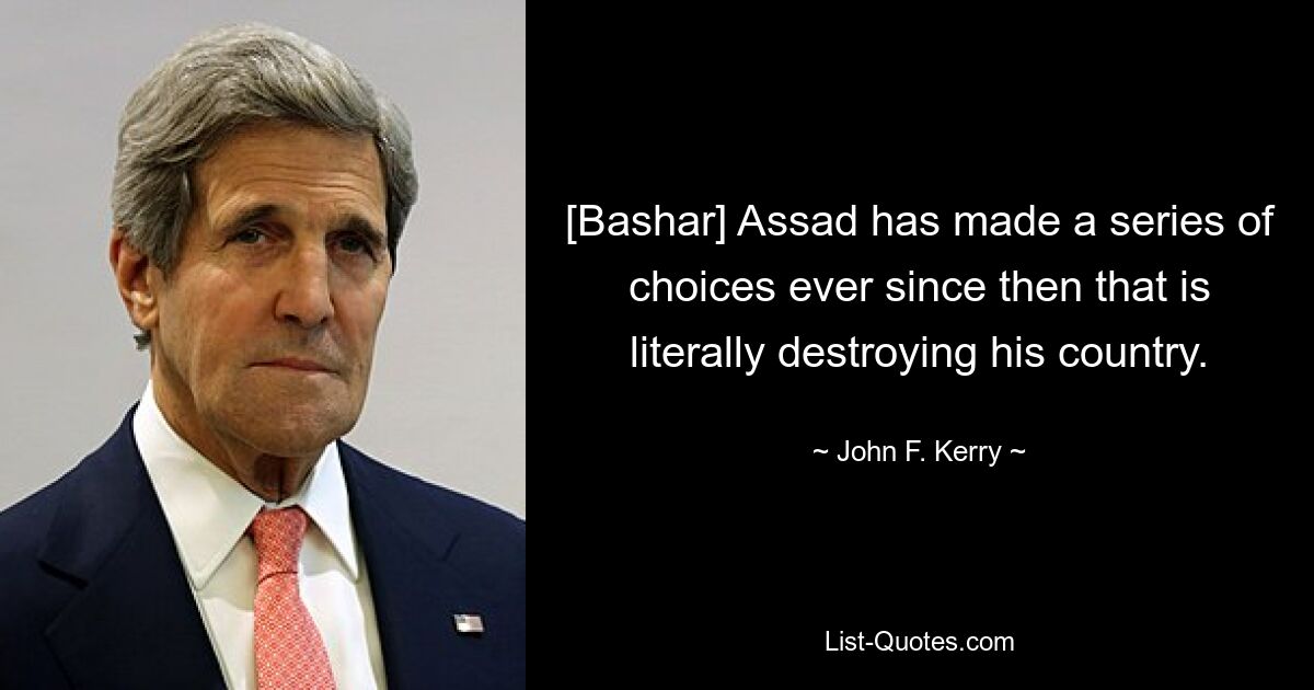 [Bashar] Assad has made a series of choices ever since then that is literally destroying his country. — © John F. Kerry