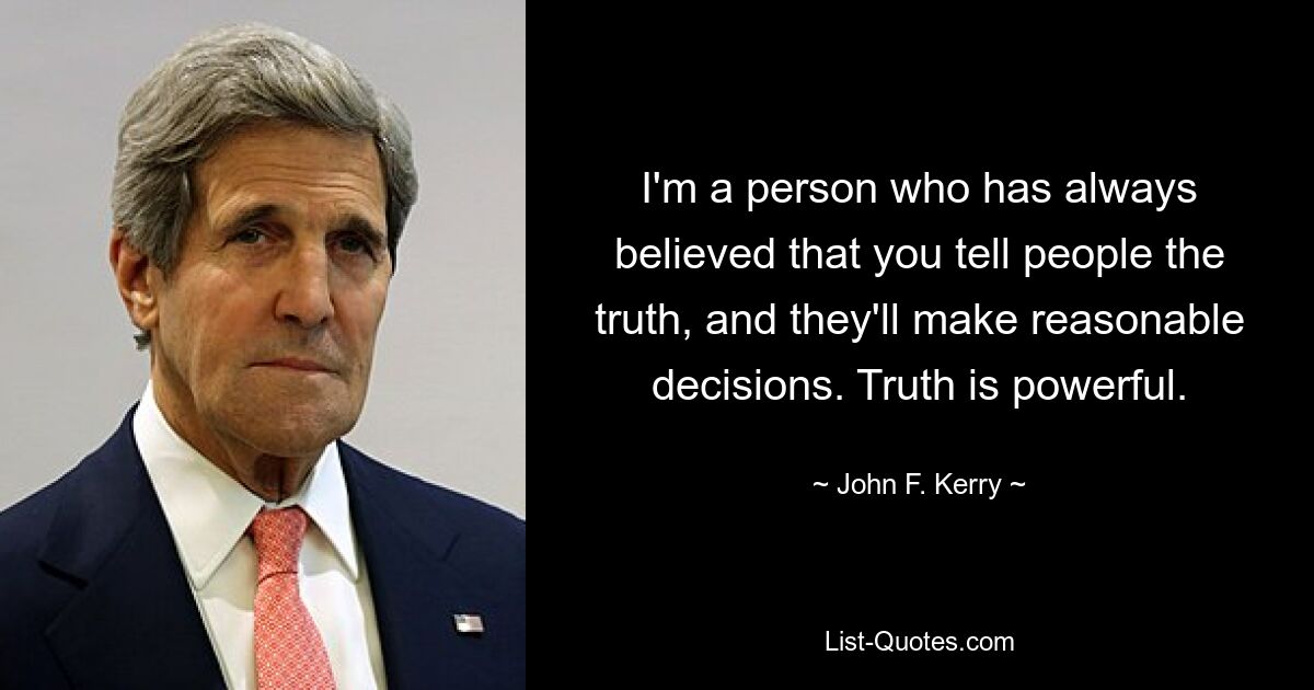 I'm a person who has always believed that you tell people the truth, and they'll make reasonable decisions. Truth is powerful. — © John F. Kerry