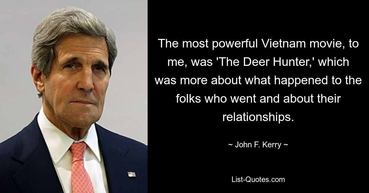 The most powerful Vietnam movie, to me, was 'The Deer Hunter,' which was more about what happened to the folks who went and about their relationships. — © John F. Kerry