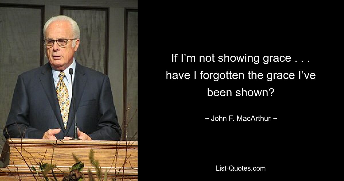 If I’m not showing grace . . . have I forgotten the grace I’ve been shown? — © John F. MacArthur