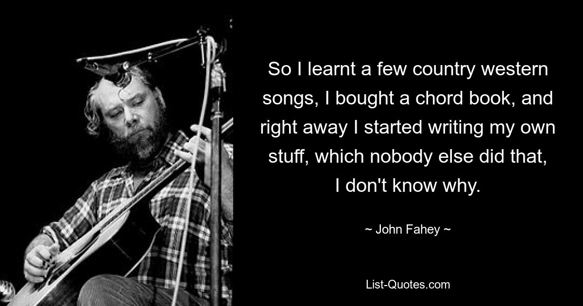 So I learnt a few country western songs, I bought a chord book, and right away I started writing my own stuff, which nobody else did that, I don't know why. — © John Fahey